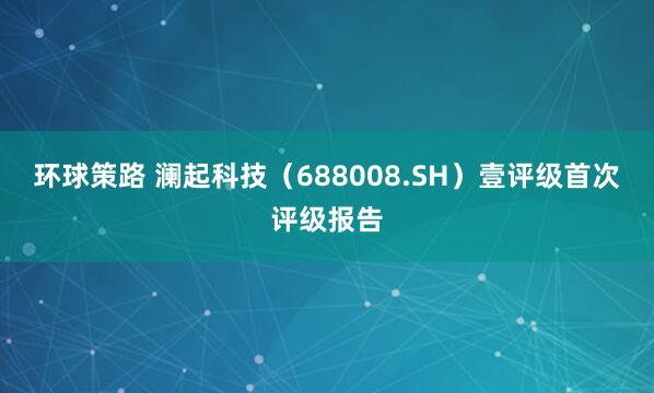 环球策路 澜起科技（688008.SH）壹评级首次评级报告