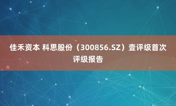 佳禾资本 科思股份（300856.SZ）壹评级首次评级报告