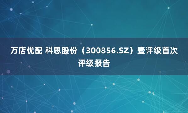 万店优配 科思股份（300856.SZ）壹评级首次评级报告