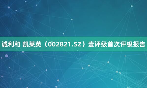 诚利和 凯莱英（002821.SZ）壹评级首次评级报告