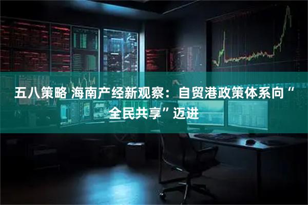 五八策略 海南产经新观察：自贸港政策体系向“全民共享”迈进