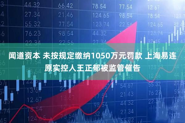 闻道资本 未按规定缴纳1050万元罚款 上海易连原实控人王正郁被监管催告