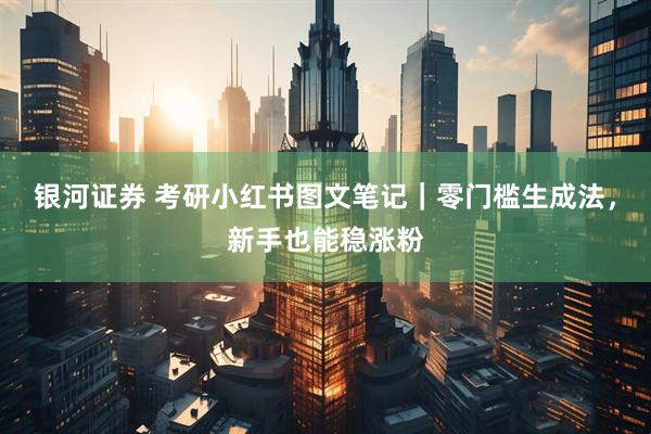 银河证券 考研小红书图文笔记｜零门槛生成法，新手也能稳涨粉